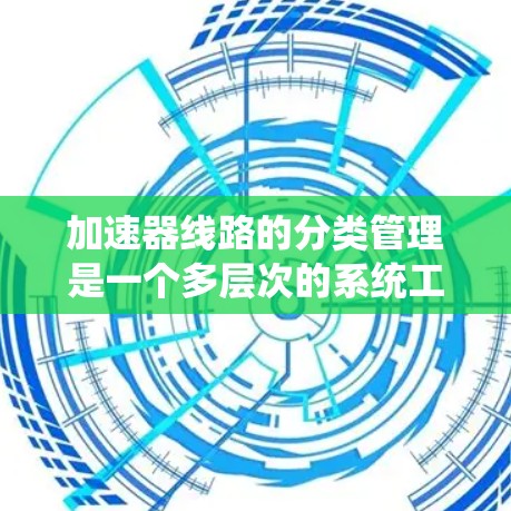 加速器线路的分类管理是一个多层次的系统工程，涉及到对不同类型、结构和设计的细致考量。以下是对加速器线路分类管理的详细总结