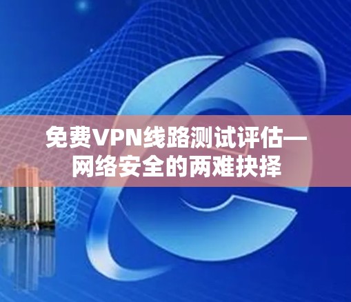免费VPN线路测试评估—网络安全的两难抉择 免费VPN线路测试评估—网络安全的两难抉择