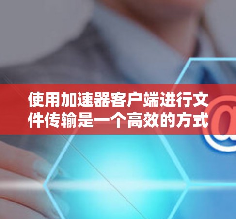 使用加速器客户端进行文件传输是一个高效的方式，以下是从安装到故障排除的完整指南