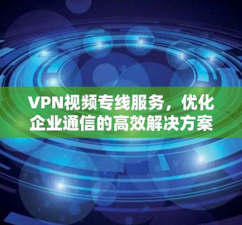 VPN视频专线服务，优化企业通信的高效解决方案