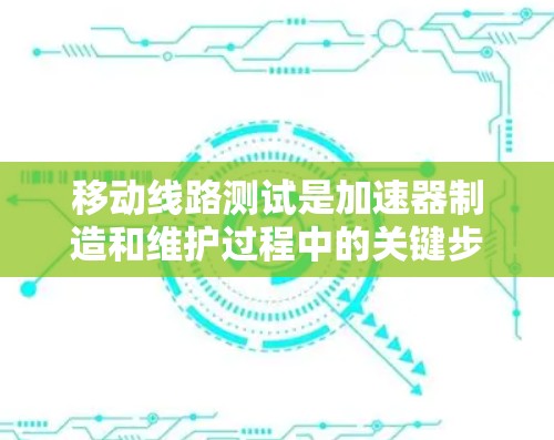 移动线路测试是加速器制造和维护过程中的关键步骤，旨在确保加速器线路的性能和安全性。以下是对这一测试过程的详细分步说明