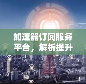 加速器订阅服务平台，解析提升通信系统性能的秘密武器
