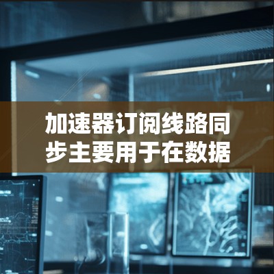 加速器订阅线路同步主要用于在数据传输过程中确保数据能够及时、可靠地到达目标地址或云服务。以下是实现加速器订阅线路同步的关键步骤和注意事项