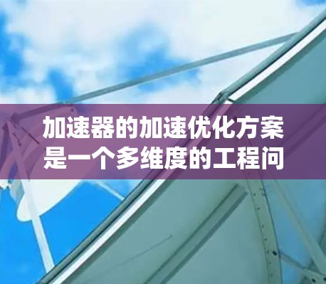 加速器的加速优化方案是一个多维度的工程问题,涉及电磁学、机械工程、数据分析和维护等多个领域。以下是对加速器加速优化的系统总结和建议 加速器的加速优化方案是一个多维度的工程问题,涉及电磁学、机械工程、数据分析和维护等多个领域。以下是对加速器加速优化的系统总结和建议