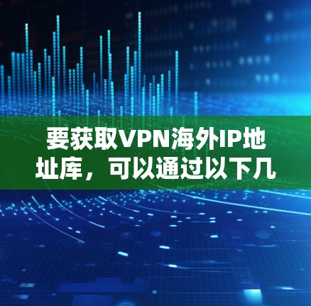 要获取VPN海外IP地址库，可以通过以下几种方法