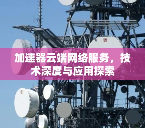 加速器云端网络服务,技术深度与应用探索 加速器云端网络服务,技术深度与应用探索
