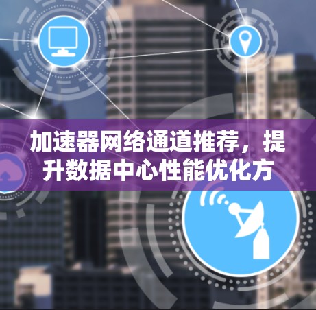 加速器网络通道推荐,提升数据中心性能优化方案 加速器网络通道推荐,提升数据中心性能优化方案