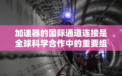 加速器的国际通道连接是全球科学合作中的重要组成部分，特别是在大型粒子加速器项目中，如CERN的欧洲核子论中心。以下是对这一概念的详细分析