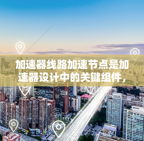 加速器线路加速节点是加速器设计中的关键组件，用于有效地加速粒子并使其达到接近光速的速度。以下是对线路加速节点的详细分析和总结
