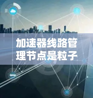 加速器<strong>线路管理</strong>节点是粒子加速器中负责控制和管理加速过程的关键组件，主要负责产生和调制磁场波形，引导粒子沿着预定轨迹加速。以下是对该节点的详细分析