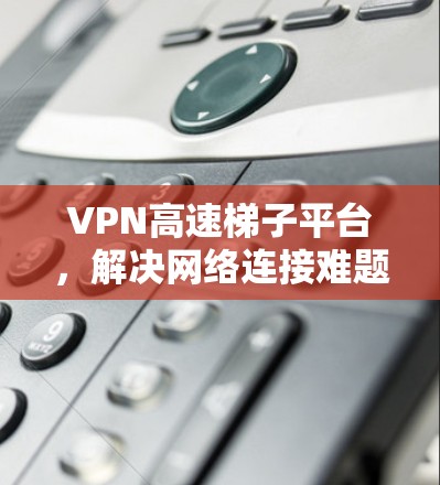 VPN高速梯子平台,解决网络连接难题的高效解决方案 VPN高速梯子平台,解决网络连接难题的高效解决方案