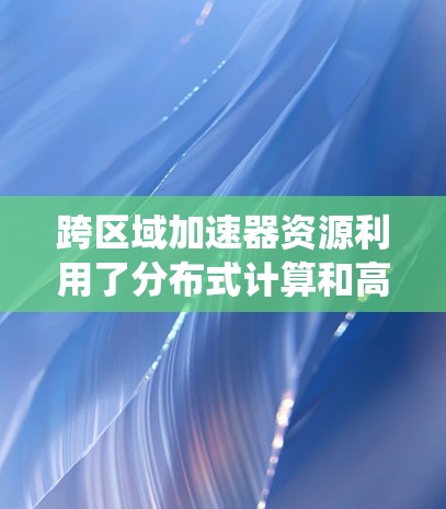 跨区域加速器资源利用了分布式计算和高效网络技术，解决了单一数据中心资源不足的问题，显著提高了计算效率和系统可靠性。以下是对跨区域加速器资源的详细分析