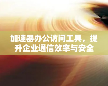 加速器办公访问工具,提升企业通信效率与安全性 加速器办公访问工具,提升企业通信效率与安全性