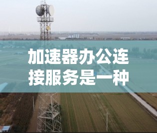 加速器办公连接服务是一种通过加速器技术优化企业办公网络性能的解决方案，旨在提升数据传输效率和用户体验。以下是对该服务的详细分析和总结