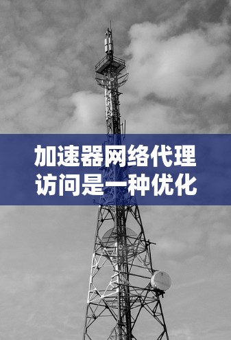 加速器网络代理访问是一种优化网络性能的技术，通过缓存和加速数据传输来提升访问速度。以下是对该技术的详细分析和总结