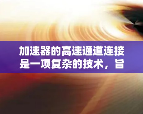 加速器的高速通道连接是一项复杂的技术,旨在实现高速、可靠的粒子传输和能量传递。以下是对这一技术的详细分析和总结 加速器的高速通道连接是一项复杂的技术,旨在实现高速、可靠的粒子传输和能量传递。以下是对这一技术的详细分析和总结