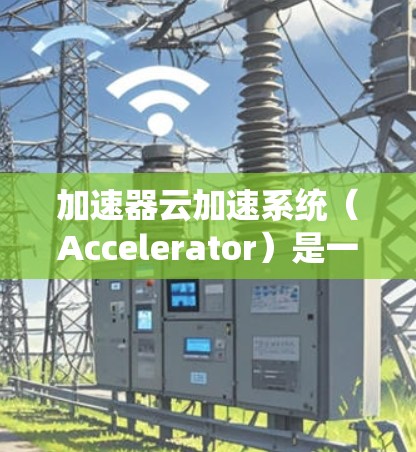 加速器云加速系统（Accelerator）是一种用于优化云计算网络性能的工具，旨在提高数据传输速度和效率。以下是对加速器的详细总结