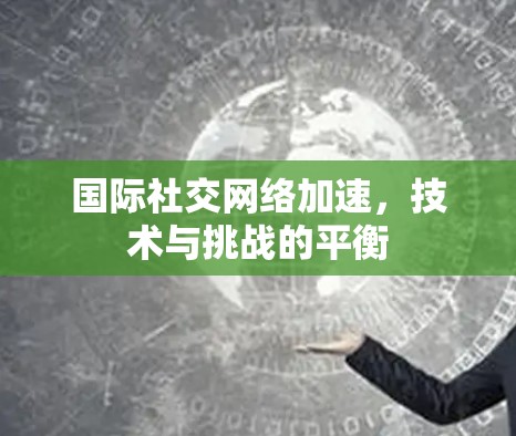 国际社交网络加速，技术与挑战的平衡