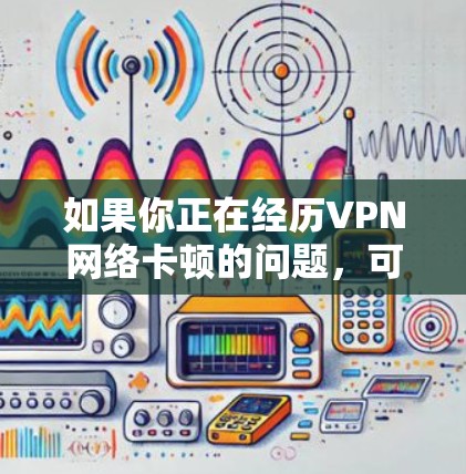 如果你正在经历VPN网络卡顿的问题,可以按照以下步骤进行排查和解决 如果你正在经历VPN网络卡顿的问题,可以按照以下步骤进行排查和解决
