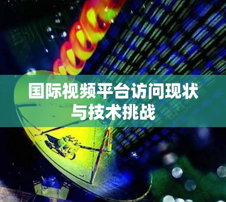 国际视频平台访问现状与技术挑战 国际视频平台访问现状与技术挑战