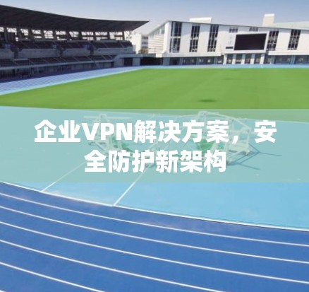 企业VPN解决方案,安全防护新架构 企业VPN解决方案,安全防护新架构