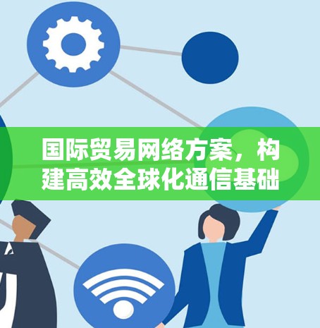 国际贸易网络方案,构建高效全球化通信基础 国际贸易网络方案,构建高效全球化通信基础