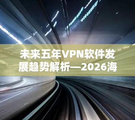 未来五年VPN软件发展趋势解析—2026海外访问技术升级