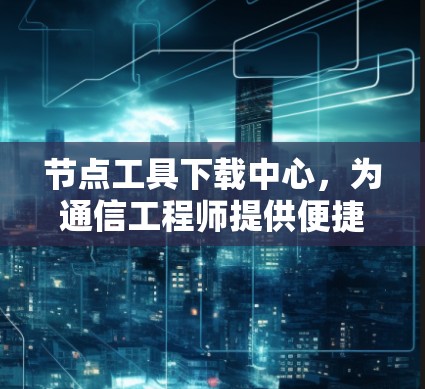 节点工具下载中心，为通信工程师提供便捷的资源平台