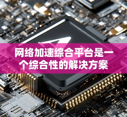 网络加速综合平台是一个综合性的解决方案，旨在优化企业网络性能，支持多种应用场景，提高效率和降低成本。以下是对该平台的详细分析和总结