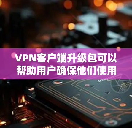 VPN客户端升级包可以帮助用户确保他们使用的VPN软件有最新的功能和性能改进。如果你需要升级VPN客户端，可以按照以下步骤操作