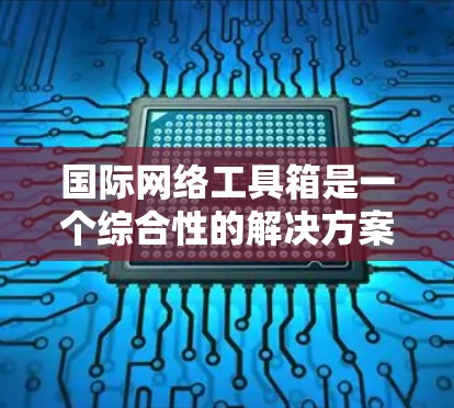 国际网络工具箱是一个综合性的解决方案，旨在帮助用户在国际化环境中高效、安全地完成各项任务。以下是该工具箱的详细分析和总结