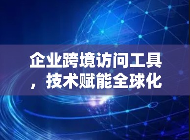企业跨境访问工具，技术赋能全球化协作新路径