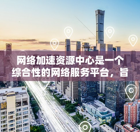 网络加速资源中心是一个综合性的网络服务平台，旨在为用户提供多种网络加速工具和方法，帮助他们解决网络访问速度慢的问题。以下是该资源中心的详细介绍