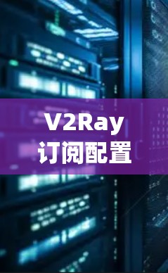 V2Ray订阅配置方法,实现高效网络管理 V2Ray订阅配置方法,实现高效网络管理