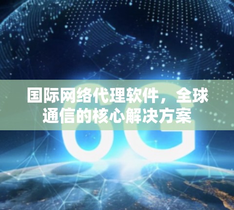 国际网络代理软件，全球通信的核心解决方案