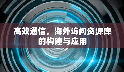 高效通信，海外访问资源库的构建与应用