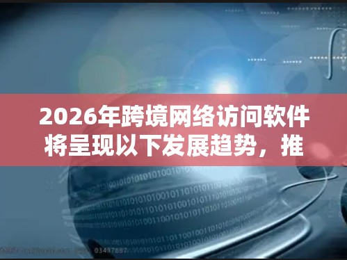 2026年跨境网络访问软件将呈现以下发展趋势,推动全球化数字化进程