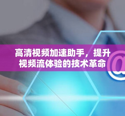 高清视频加速助手,提升视频流体验的技术革命